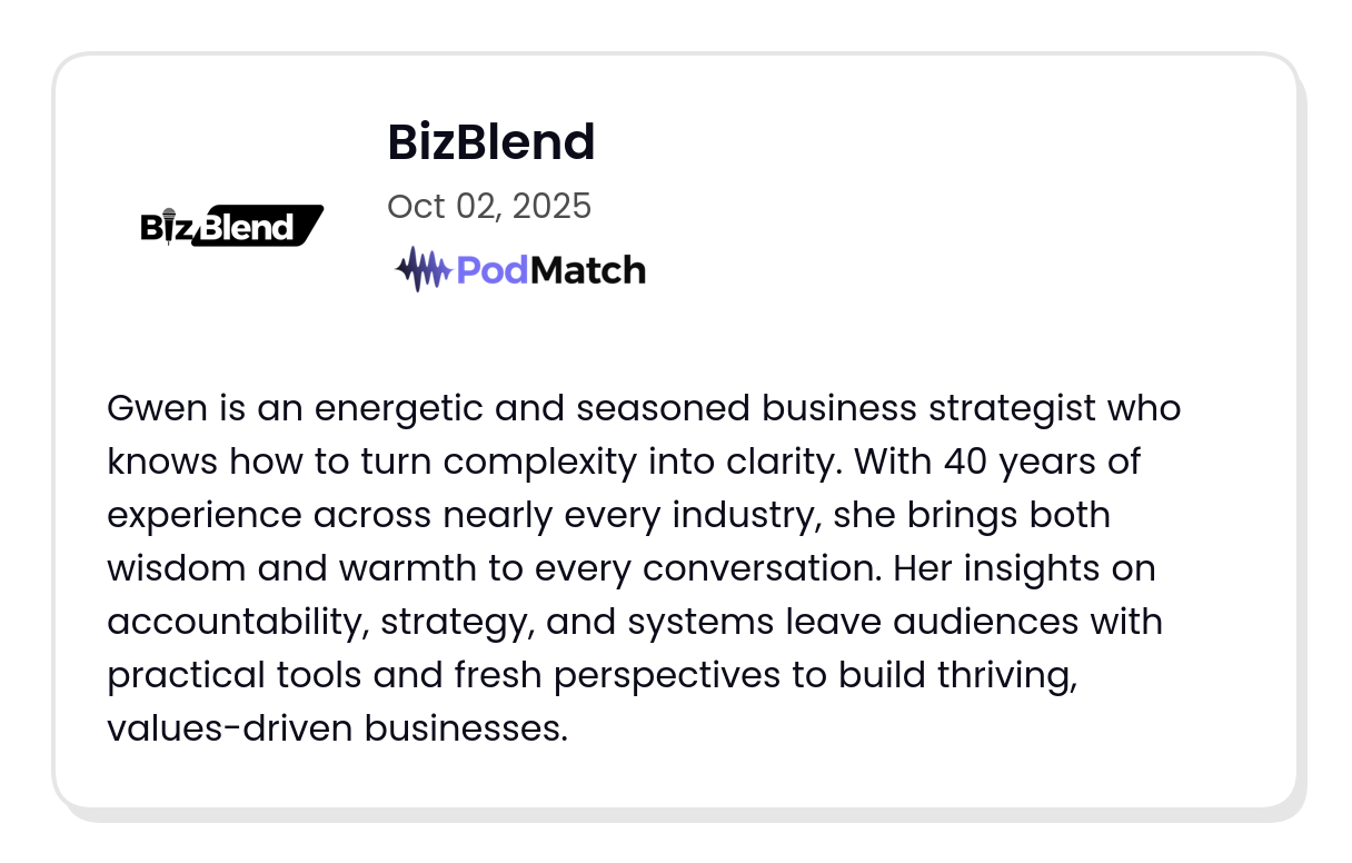Podcast host testimonial reads: Gwen is an energetic and seasoned business strategist who knows how to turn complexity into clarity. With 40 years of experience across nearly every industry, she brings both wisdom and warmth to every conversation. Her insights on accountability, strategy, and systems leave audiences with practical tools and fresh perspectives to build thriving, values-driven businesses.